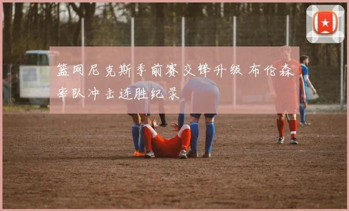 篮网尼克斯季前赛交锋升级 布伦森率队冲击连胜纪录