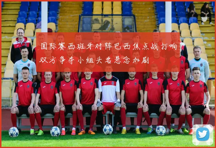 国际赛西班牙对阵巴西焦点战打响双方争夺小组头名悬念加剧