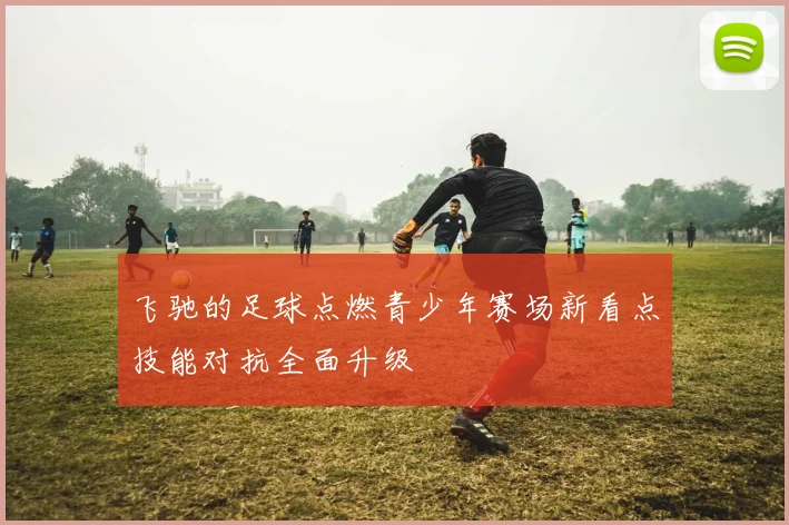 飞驰的足球点燃青少年赛场新看点技能对抗全面升级