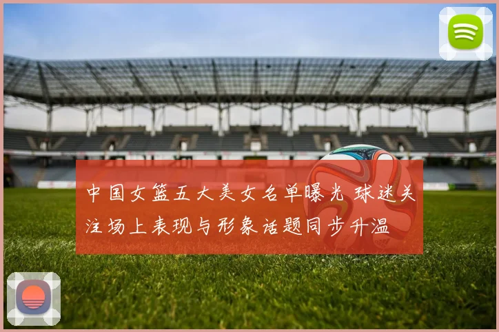 中国女篮五大美女名单曝光 球迷关注场上表现与形象话题同步升温