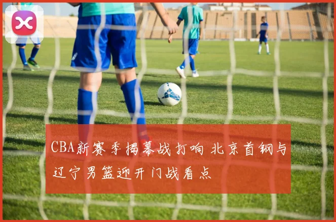 CBA新赛季揭幕战打响 北京首钢与辽宁男篮迎开门战看点