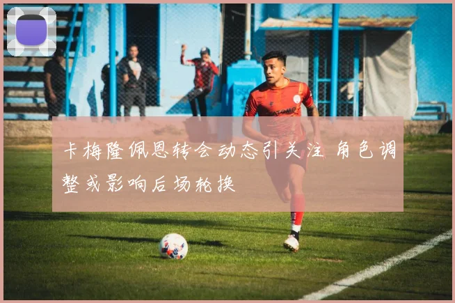 卡梅隆佩恩转会动态引关注 角色调整或影响后场轮换