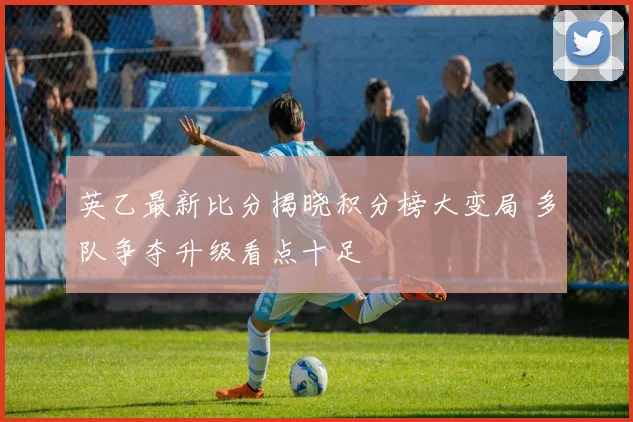 英乙最新比分揭晓积分榜大变局 多队争夺升级看点十足