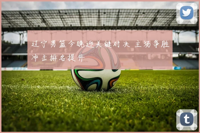 辽宁男篮今晚迎关键对决 主场争胜冲击排名提升