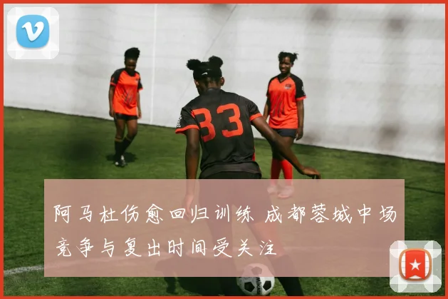 阿马杜伤愈回归训练 成都蓉城中场竞争与复出时间受关注