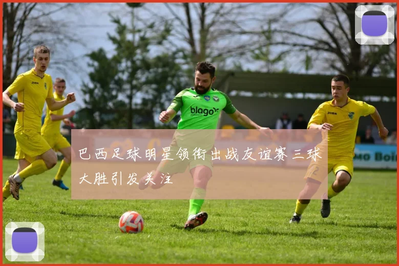 巴西足球明星领衔出战友谊赛三球大胜引发关注