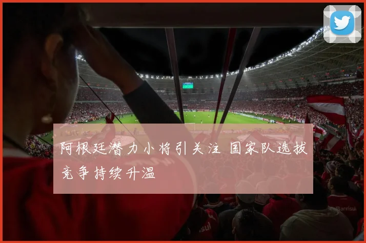 阿根廷潜力小将引关注 国家队选拔竞争持续升温