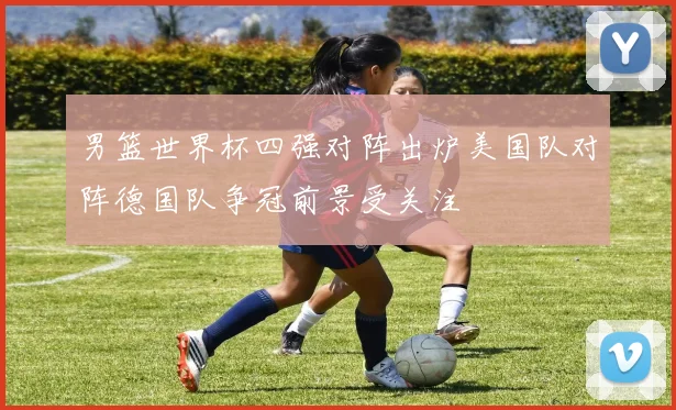 男篮世界杯四强对阵出炉美国队对阵德国队争冠前景受关注