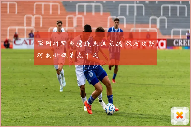 篮网对阵老鹰迎来焦点战 双方攻防对抗升级看点十足