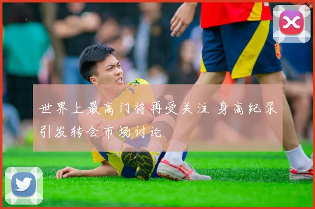 世界上最高门将再受关注 身高纪录引发转会市场讨论