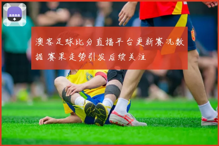 澳客足球比分直播平台更新赛况数据 赛果走势引发后续关注