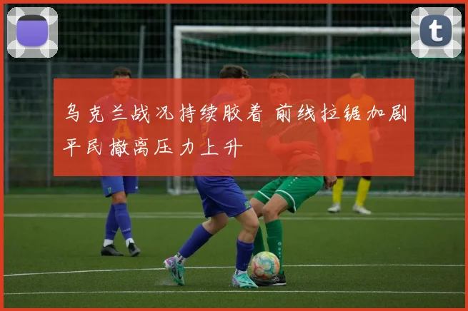 乌克兰战况持续胶着 前线拉锯加剧平民撤离压力上升