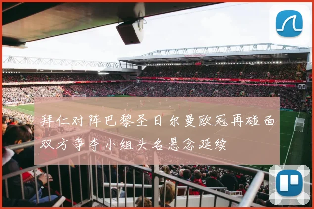 拜仁对阵巴黎圣日尔曼欧冠再碰面双方争夺小组头名悬念延续