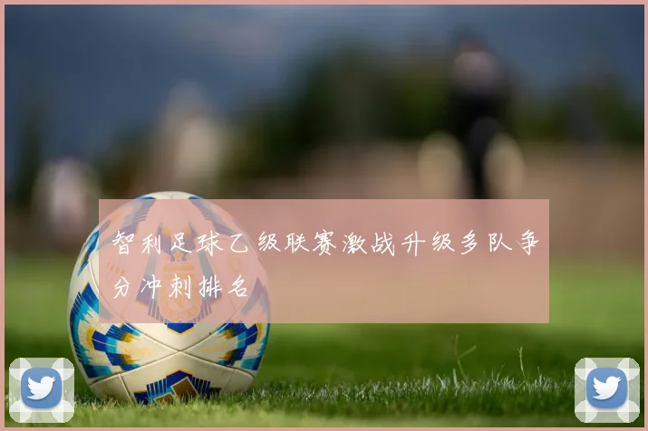 智利足球乙级联赛激战升级多队争分冲刺排名