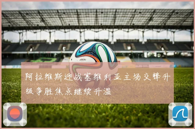 阿拉维斯迎战塞维利亚主场交锋升级争胜焦点继续升温