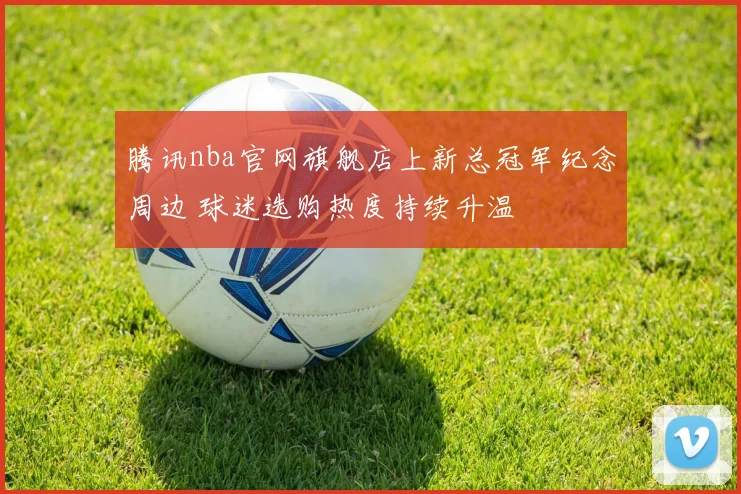 腾讯nba官网旗舰店上新总冠军纪念周边 球迷选购热度持续升温