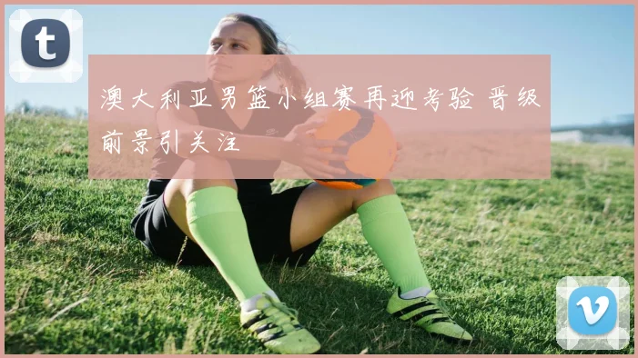 澳大利亚男篮小组赛再迎考验 晋级前景引关注