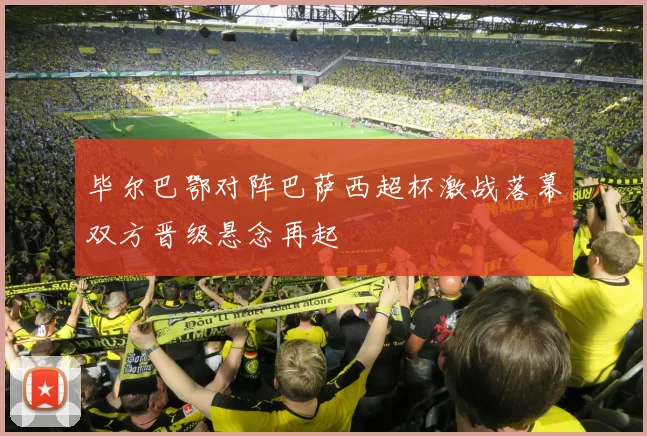 毕尔巴鄂对阵巴萨西超杯激战落幕双方晋级悬念再起