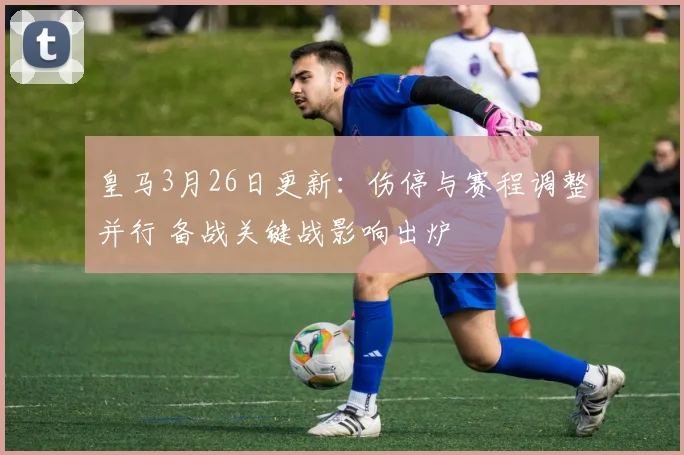 皇马3月26日更新：伤停与赛程调整并行 备战关键战影响出炉