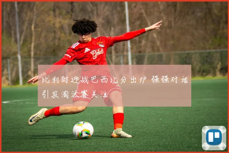 比利时迎战巴西比分出炉 强强对话引发淘汰赛关注