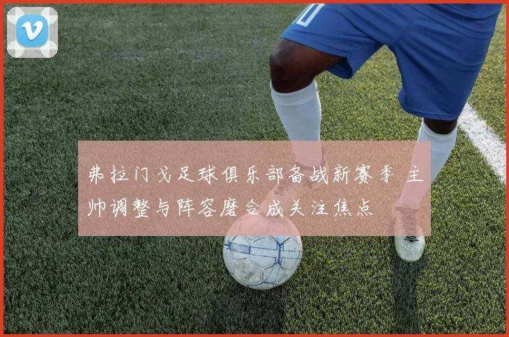 弗拉门戈足球俱乐部备战新赛季 主帅调整与阵容磨合成关注焦点