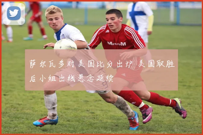 萨尔瓦多对美国比分出炉 美国取胜后小组出线悬念延续