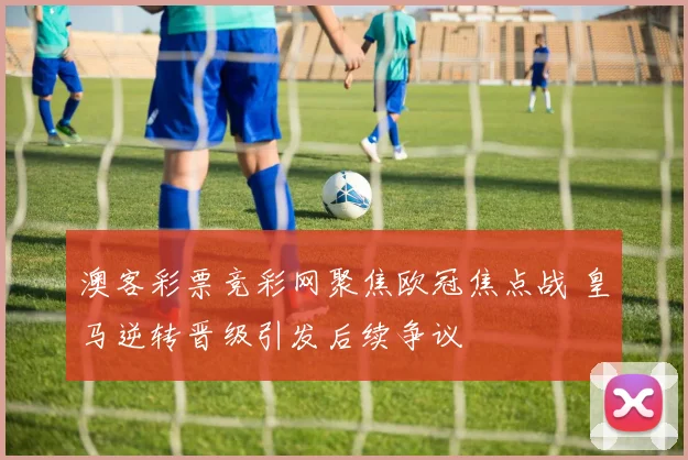 澳客彩票竞彩网聚焦欧冠焦点战 皇马逆转晋级引发后续争议