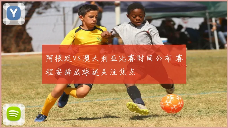 阿根廷vs澳大利亚比赛时间公布 赛程安排成球迷关注焦点