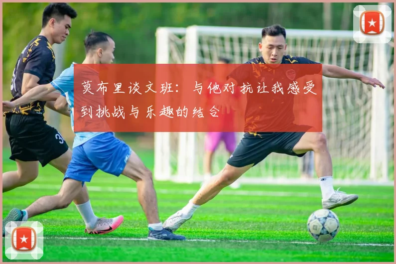 莫布里谈文班：与他对抗让我感受到挑战与乐趣的结合