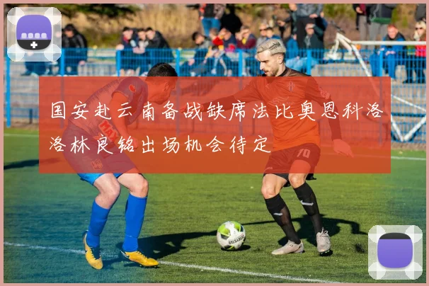 国安赴云南备战缺席法比奥恩科洛洛林良铭出场机会待定
