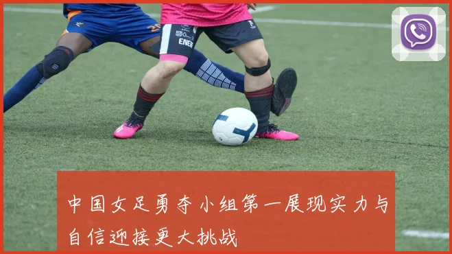 中国女足勇夺小组第一展现实力与自信迎接更大挑战