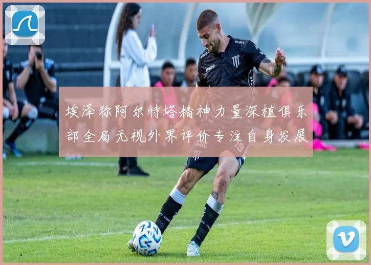 埃泽称阿尔特塔精神力量深植俱乐部全局无视外界评价专注自身发展