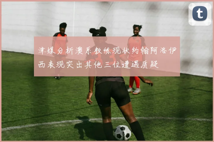 津媒分析澳系教练现状约翰阿洛伊西表现突出其他三位遭遇质疑