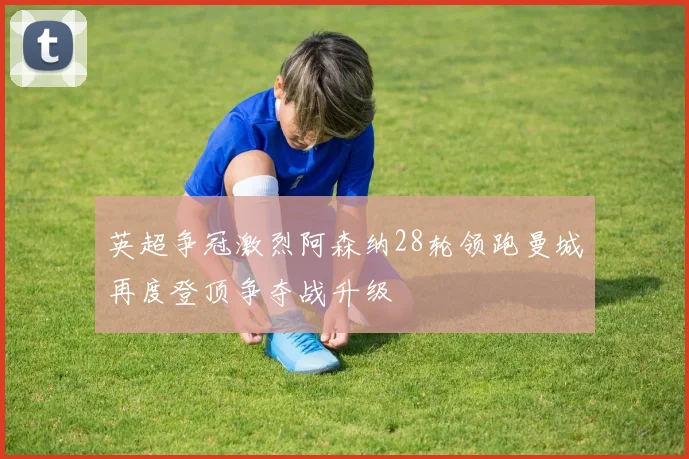 英超争冠激烈阿森纳28轮领跑曼城再度登顶争夺战升级