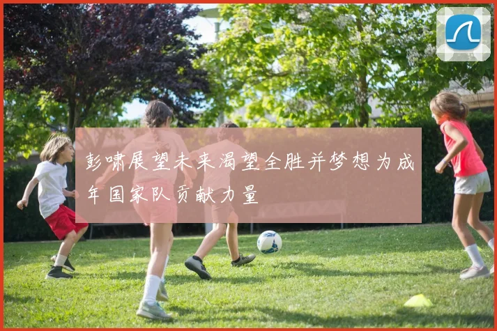 彭啸展望未来渴望全胜并梦想为成年国家队贡献力量