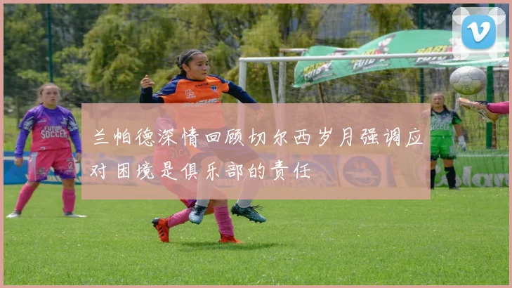 兰帕德深情回顾切尔西岁月强调应对困境是俱乐部的责任