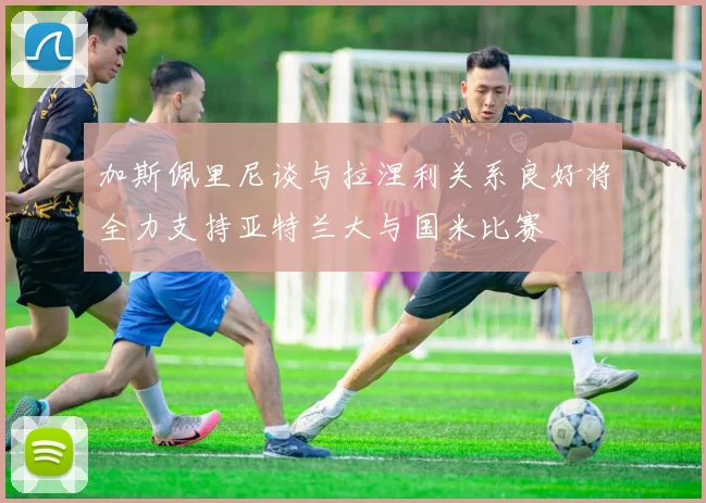 加斯佩里尼谈与拉涅利关系良好将全力支持亚特兰大与国米比赛