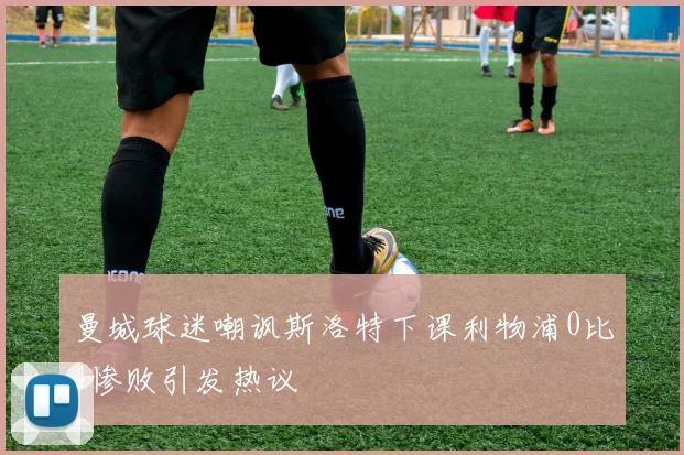 曼城球迷嘲讽斯洛特下课利物浦0比4惨败引发热议