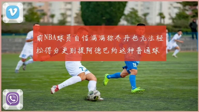 前NBA球员自信满满称乔丹也无法轻松得分更别提阿德巴约这种普通球员