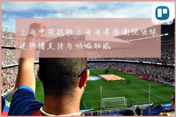上海申花战胜上海海港感谢现场球迷热情支持与呐喊助威