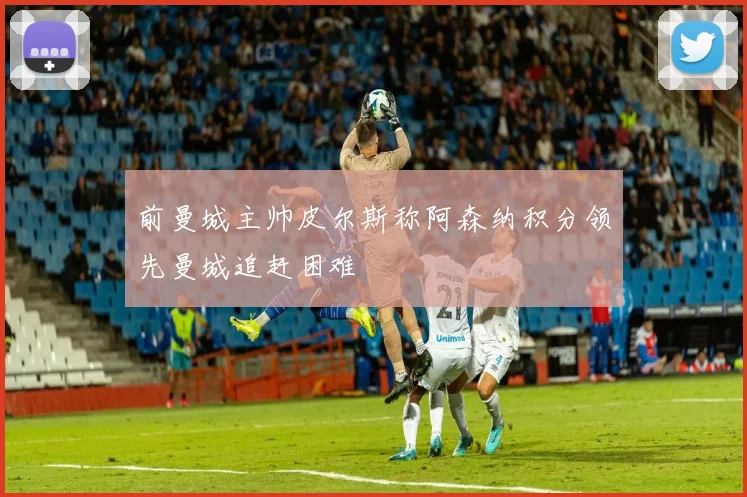 前曼城主帅皮尔斯称阿森纳积分领先曼城追赶困难