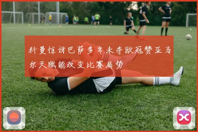 科曼惊讶巴萨多年未夺欧冠赞亚马尔天赋能改变比赛局势