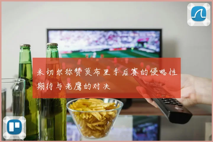 米切尔称赞莫布里季后赛的侵略性期待与老鹰的对决