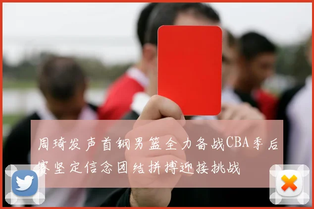 周琦发声首钢男篮全力备战CBA季后赛坚定信念团结拼搏迎接挑战