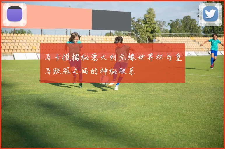 马卡报揭秘意大利无缘世界杯与皇马欧冠之间的神秘联系