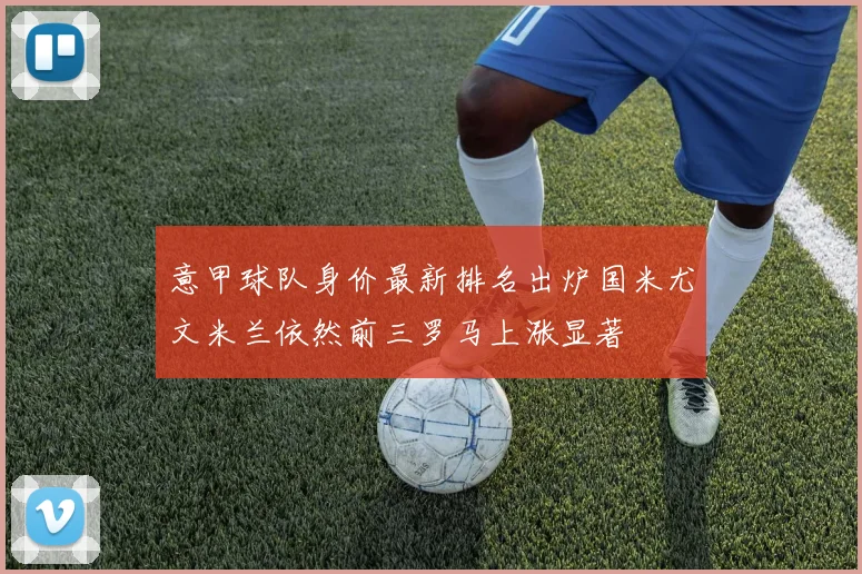 意甲球队身价最新排名出炉国米尤文米兰依然前三罗马上涨显著
