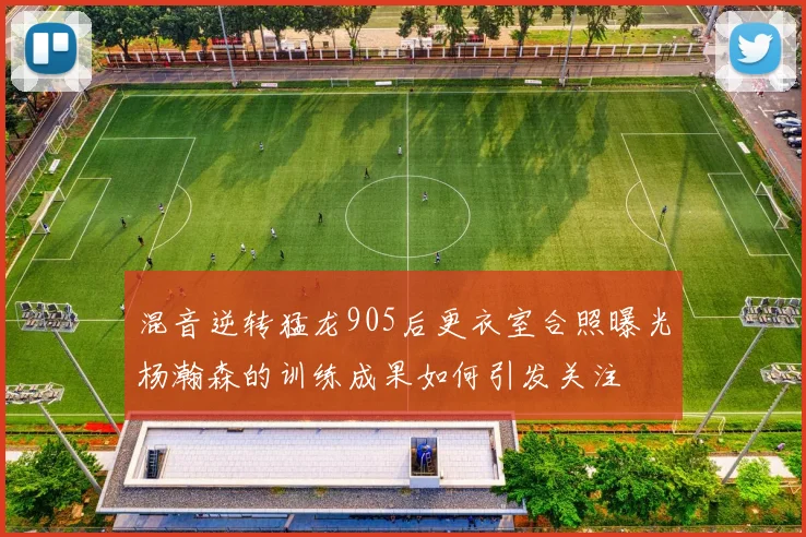 混音逆转猛龙905后更衣室合照曝光杨瀚森的训练成果如何引发关注