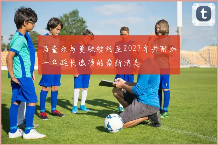 马奎尔与曼联续约至2027年并附加一年延长选项的最新消息