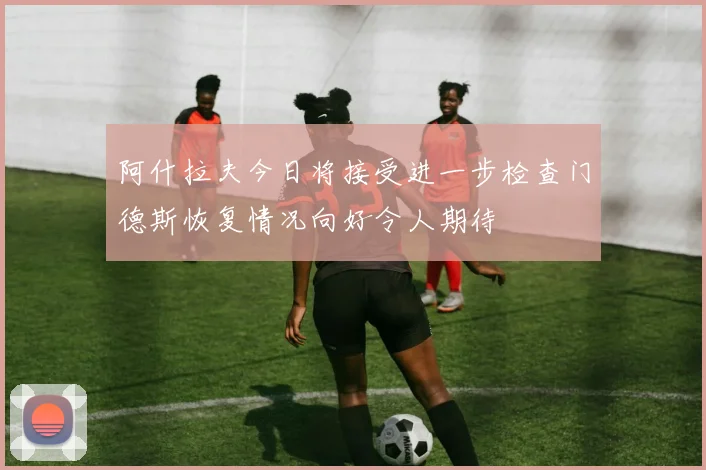 阿什拉夫今日将接受进一步检查门德斯恢复情况向好令人期待