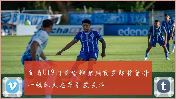 皇马U19门将哈维尔纳瓦罗即将晋升一线队大名单引发关注